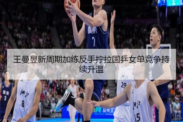 王曼昱新周期加练反手拧拉国乒女单竞争持续升温